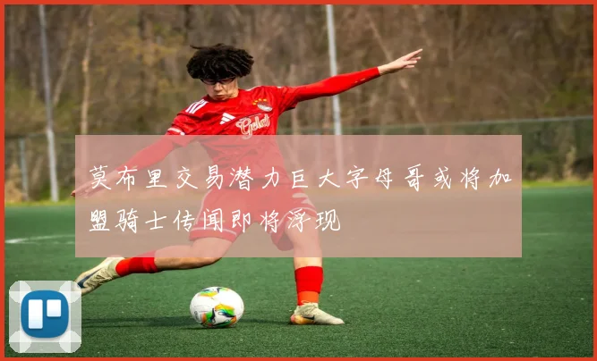 莫布里交易潜力巨大字母哥或将加盟骑士传闻即将浮现