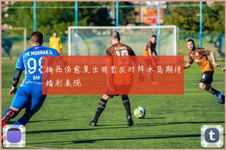 梅西伤愈复出将首发对阵冰岛期待精彩表现