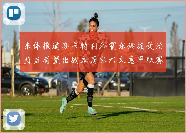 米体报道洛卡特利和霍尔姆接受治疗后有望出战本周末尤文意甲联赛