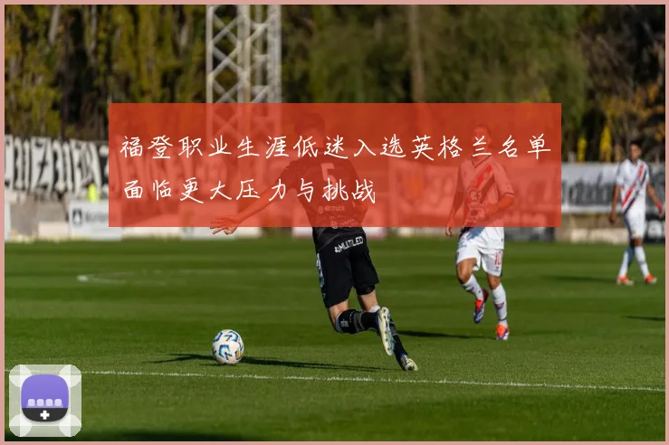 福登职业生涯低迷入选英格兰名单面临更大压力与挑战