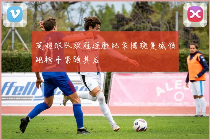 英超球队欧冠连胜纪录揭晓曼城领跑枪手紧随其后