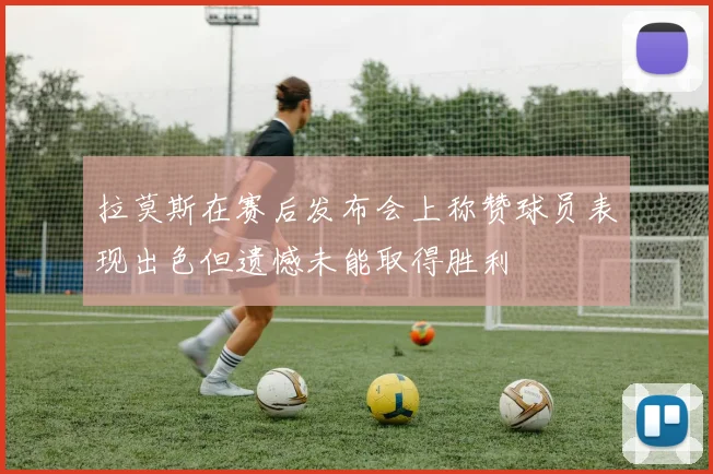拉莫斯在赛后发布会上称赞球员表现出色但遗憾未能取得胜利