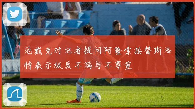 范戴克对记者提问阿隆索接替斯洛特表示极度不满与不尊重