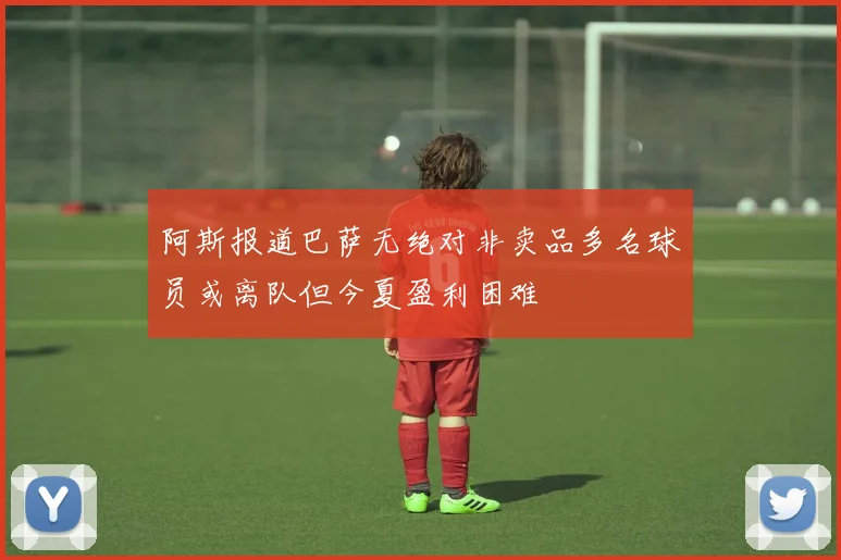 阿斯报道巴萨无绝对非卖品多名球员或离队但今夏盈利困难