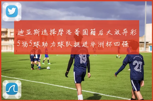 迪亚斯选择摩洛哥国籍后大放异彩5场5球助力球队挺进非洲杯四强