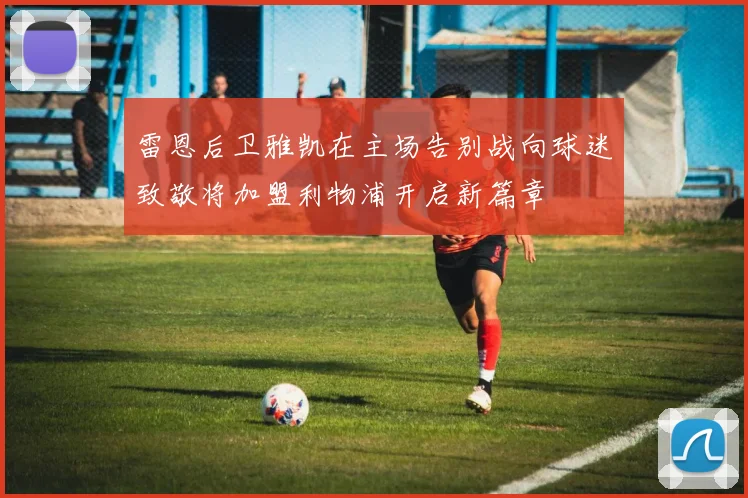 雷恩后卫雅凯在主场告别战向球迷致敬将加盟利物浦开启新篇章