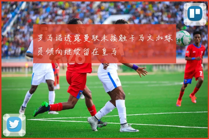 罗马诺透露曼联未接触卡马文加球员倾向继续留在皇马