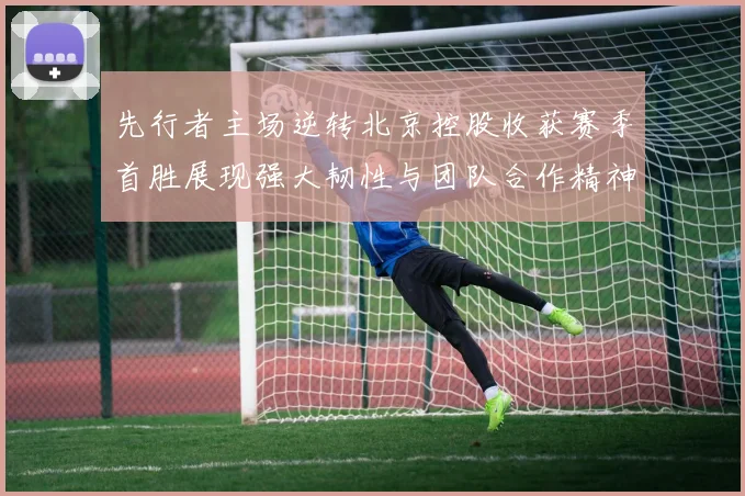 先行者主场逆转北京控股收获赛季首胜展现强大韧性与团队合作精神