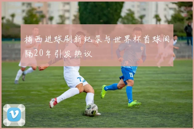 梅西进球刷新纪录与世界杯首球间隔20年引发热议