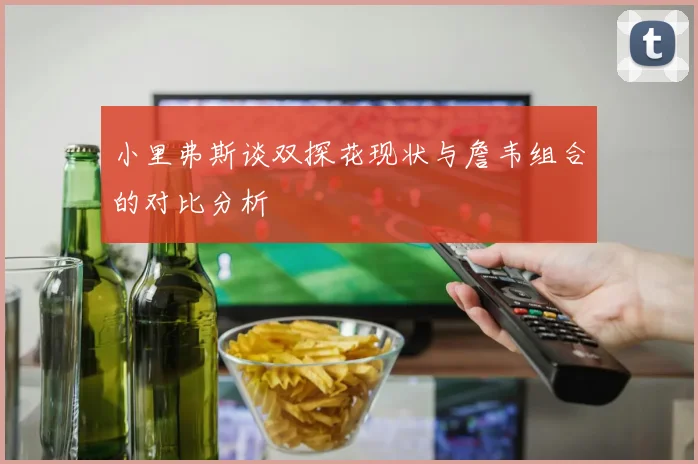 小里弗斯谈双探花现状与詹韦组合的对比分析