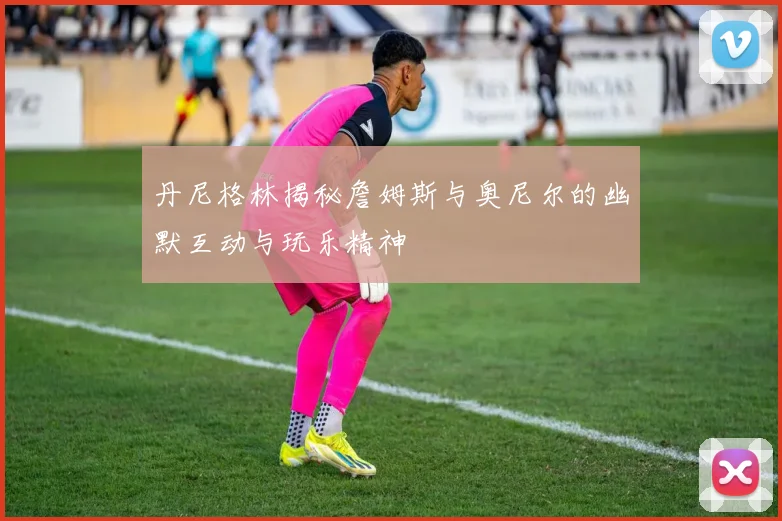 丹尼格林揭秘詹姆斯与奥尼尔的幽默互动与玩乐精神